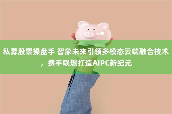 私募股票操盘手 智象未来引领多模态云端融合技术，携手联想打造AIPC新纪元