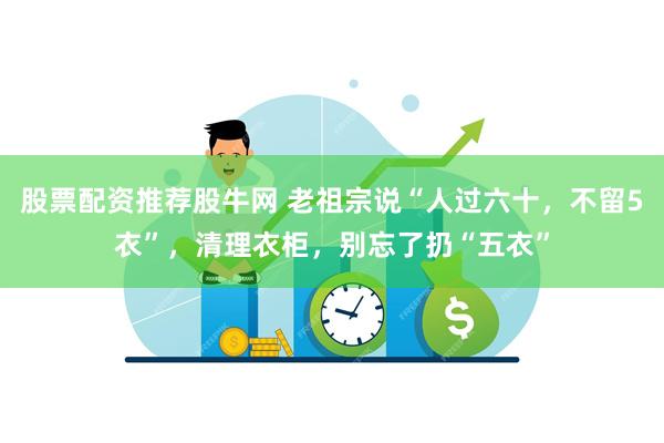 股票配资推荐股牛网 老祖宗说“人过六十，不留5衣”，清理衣柜，别忘了扔“五衣”