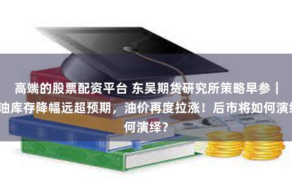 高端的股票配资平台 东吴期货研究所策略早参｜美油库存降幅远超预期，油价再度拉涨！后市将如何演绎？