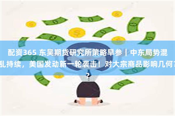 配资365 东吴期货研究所策略早参｜中东局势混乱持续，美国发动新一轮袭击！对大宗商品影响几何？