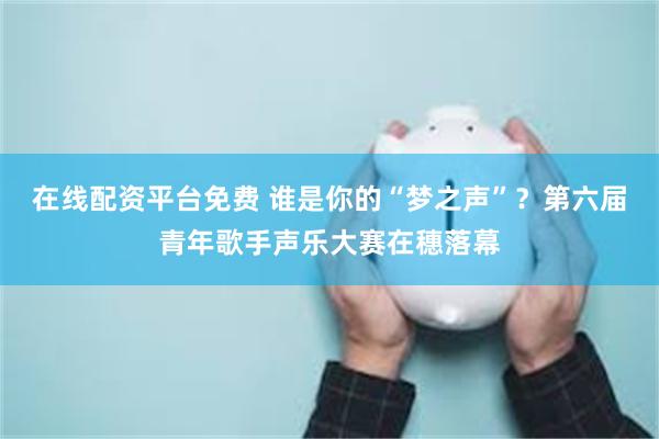 在线配资平台免费 谁是你的“梦之声”？第六届青年歌手声乐大赛在穗落幕