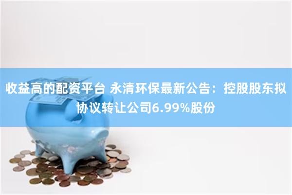收益高的配资平台 永清环保最新公告：控股股东拟协议转让公司6.99%股份