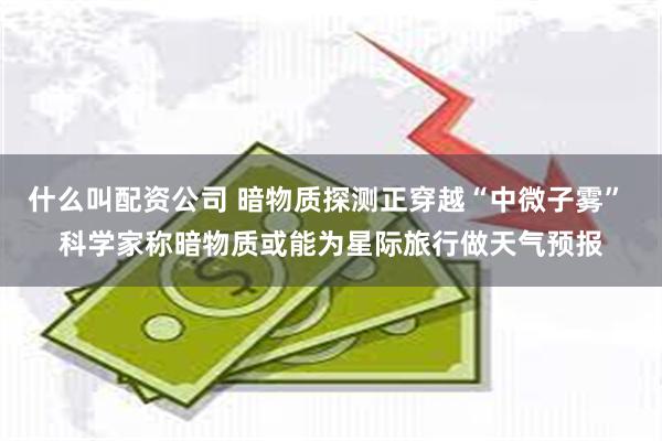 什么叫配资公司 暗物质探测正穿越“中微子雾” 科学家称暗物质或能为星际旅行做天气预报