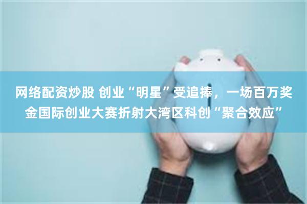 网络配资炒股 创业“明星”受追捧，一场百万奖金国际创业大赛折射大湾区科创“聚合效应”