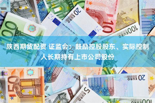 陕西期货配资 证监会：鼓励控股股东、实际控制人长期持有上市公司股份