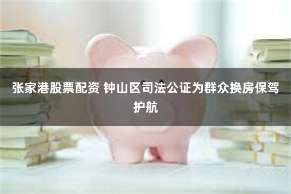 张家港股票配资 钟山区司法公证为群众换房保驾护航