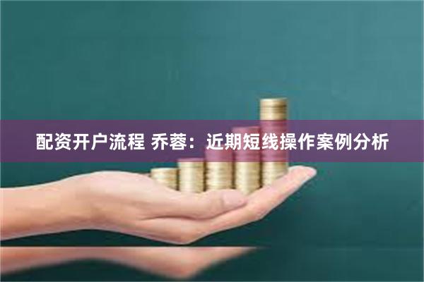 配资开户流程 乔蓉:近期短线操作案例分析