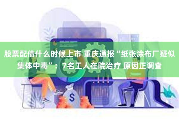 股票配债什么时候上市 重庆通报“纸张涂布厂疑似集体中毒”：7名工人在院治疗 原因正调查
