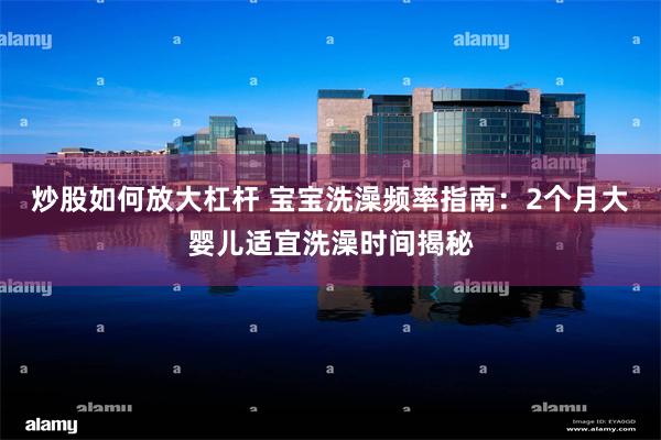 炒股如何放大杠杆 宝宝洗澡频率指南：2个月大婴儿适宜洗澡时间揭秘