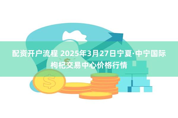 配资开户流程 2025年3月27日宁夏·中宁国际枸杞交易中心价格行情