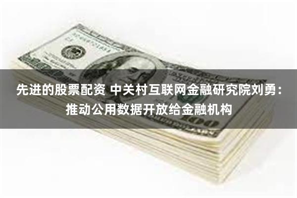 先进的股票配资 中关村互联网金融研究院刘勇：推动公用数据开放给金融机构