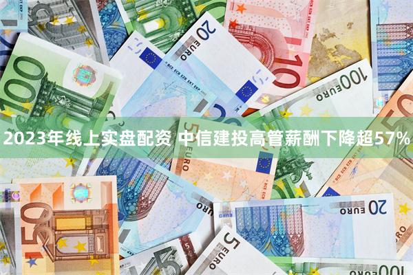 2023年线上实盘配资 中信建投高管薪酬下降超57%