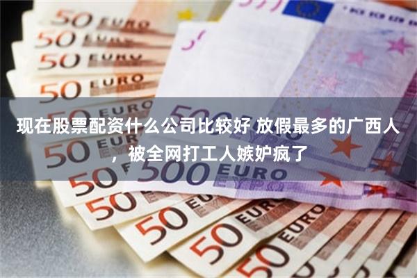 现在股票配资什么公司比较好 放假最多的广西人，被全网打工人嫉妒疯了