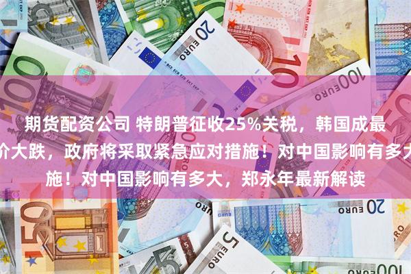 期货配资公司 特朗普征收25%关税，韩国成最大受害者？企业股价大跌，政府将采取紧急应对措施！对中国影响有多大，郑永年最新解读