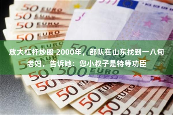 放大杠杆炒股 2000年，部队在山东找到一八旬老妇，告诉她：您小叔子是特等功臣