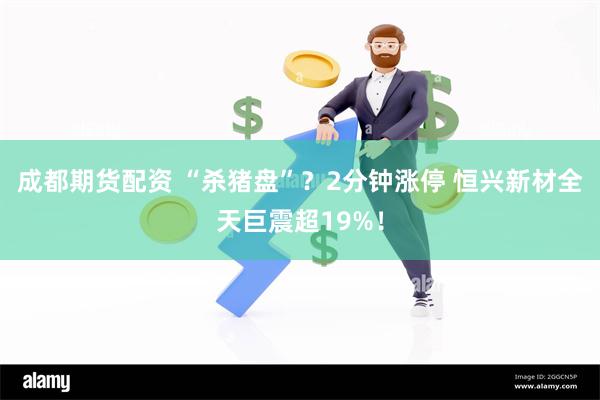 成都期货配资 “杀猪盘”？2分钟涨停 恒兴新材全天巨震超19%！