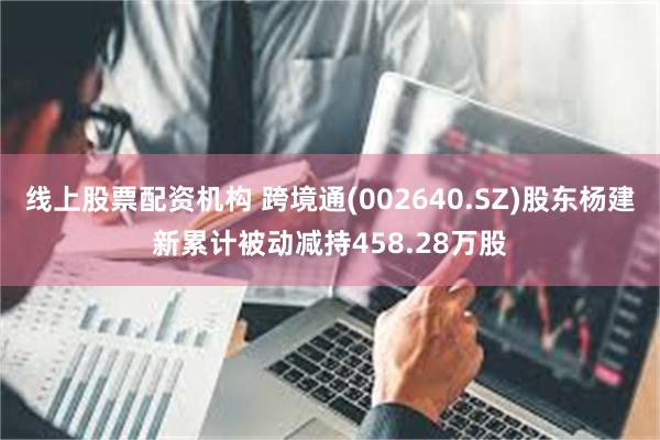 线上股票配资机构 跨境通(002640.SZ)股东杨建新累计被动减持458.28万股