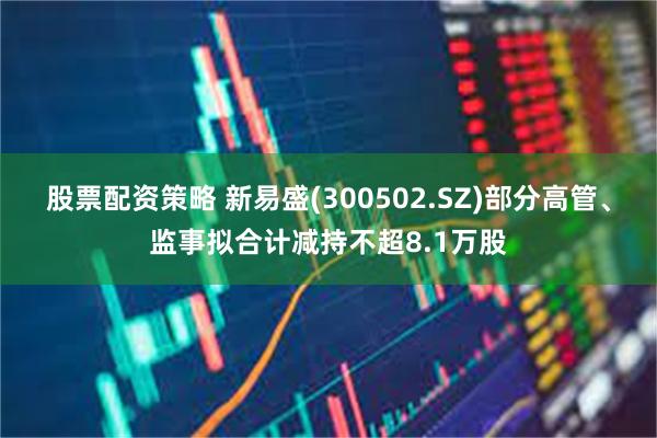股票配资策略 新易盛(300502.SZ)部分高管、监事拟合计减持不超8.1万股