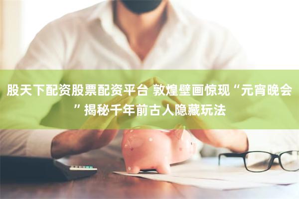 股天下配资股票配资平台 敦煌壁画惊现“元宵晚会”　揭秘千年前古人隐藏玩法