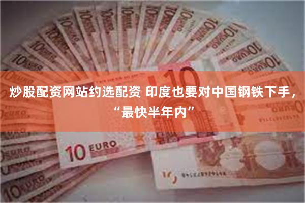 炒股配资网站约选配资 印度也要对中国钢铁下手，“最快半年内”