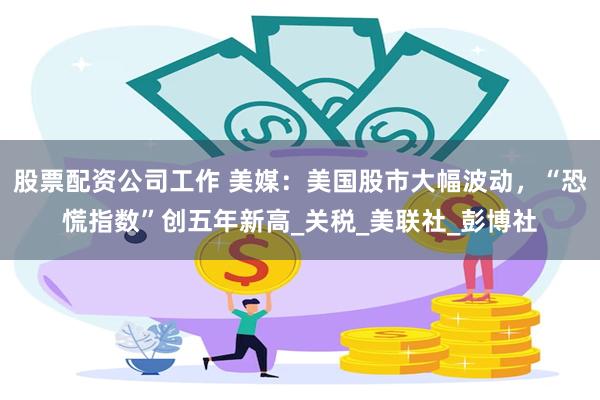 股票配资公司工作 美媒：美国股市大幅波动，“恐慌指数”创五年新高_关税_美联社_彭博社