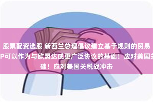 股票配资选股 新西兰总理倡议建立基于规则的贸易圈，CPTPP可以作为与欧盟达成更广泛协议的基础！应对美国关税战冲击