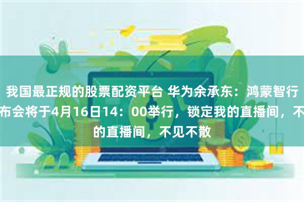 我国最正规的股票配资平台 华为余承东：鸿蒙智行新品发布会将于4月16日14：00举行，锁定我的直播间，不见不散