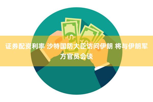 证券配资利率 沙特国防大臣访问伊朗 将与伊朗军方官员会谈