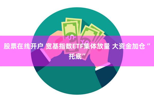 股票在线开户 宽基指数ETF集体放量 大资金加仓“托底”