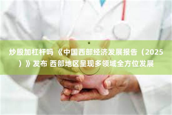 炒股加杠杆吗 《中国西部经济发展报告（2025）》发布 西部地区呈现多领域全方位发展