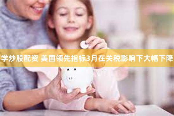 学炒股配资 美国领先指标3月在关税影响下大幅下降