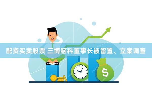 配资买卖股票 三博脑科董事长被留置、立案调查