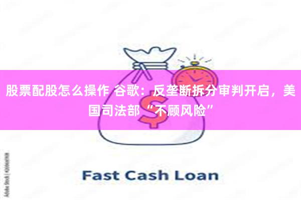 股票配股怎么操作 谷歌：反垄断拆分审判开启，美国司法部 “不顾风险”