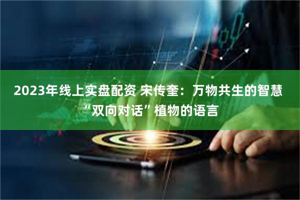 2023年线上实盘配资 宋传奎：万物共生的智慧 “双向对话”植物的语言