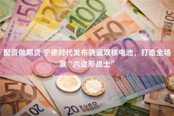 配资做期货 宁德时代发布骁遥双核电池，打造全场景“六边形战士”