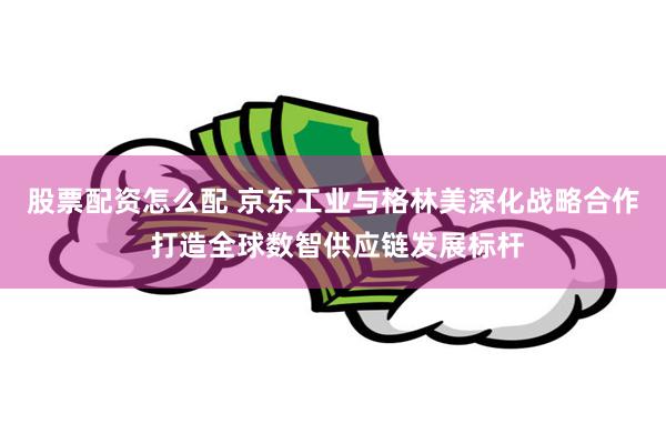 股票配资怎么配 京东工业与格林美深化战略合作 打造全球数智供应链发展标杆