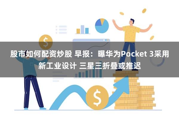 股市如何配资炒股 早报：曝华为Pocket 3采用新工业设计 三星三折叠或推迟