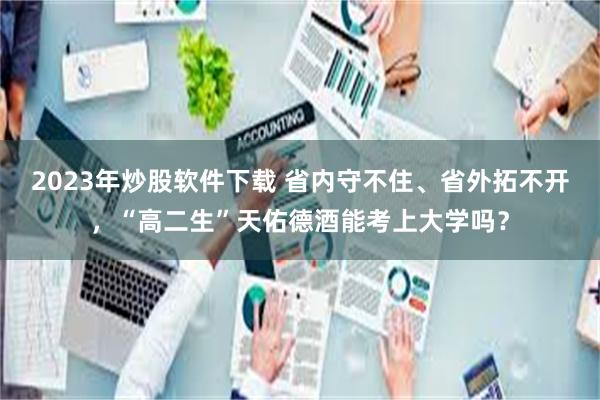 2023年炒股软件下载 省内守不住、省外拓不开，“高二生”天佑德酒能考上大学吗？