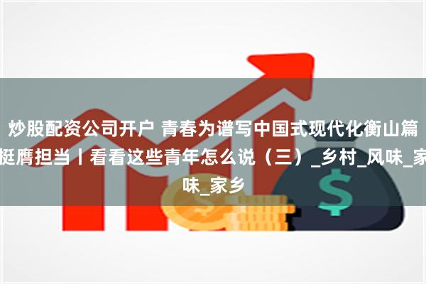 炒股配资公司开户 青春为谱写中国式现代化衡山篇章挺膺担当丨看看这些青年怎么说（三）_乡村_风味_家乡
