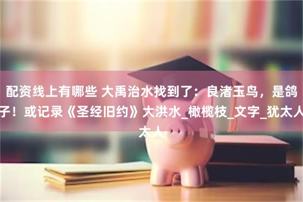 配资线上有哪些 大禹治水找到了：良渚玉鸟，是鸽子！或记录《圣经旧约》大洪水_橄榄枝_文字_犹太人