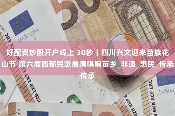 好配资炒股开户线上 30秒｜四川兴文迎来苗族花山节 第六届西部民歌展演唱响苗乡_非遗_惠民_传承