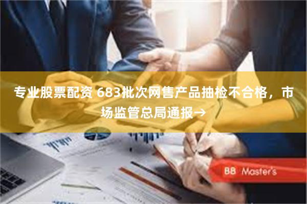 专业股票配资 683批次网售产品抽检不合格，市场监管总局通报→