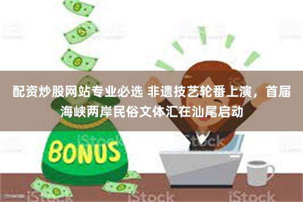 配资炒股网站专业必选 非遗技艺轮番上演，首届海峡两岸民俗文体汇在汕尾启动