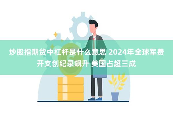 炒股指期货中杠杆是什么意思 2024年全球军费开支创纪录飙升 美国占超三成