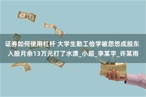 证券如何使用杠杆 大学生勤工俭学被忽悠成股东 入股月余13万元打了水漂_小超_李某宇_许某雨