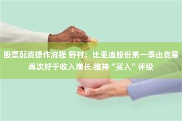 股票配资操作流程 野村：比亚迪股份第一季出货量再次好于收入增长 维持“买入”评级