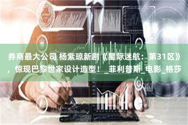 券商最大公司 杨紫琼新剧《星际迷航：第31区》，惊现巴黎世家设计造型！_菲利普斯_电影_格莎