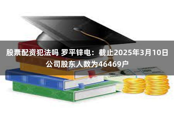 股票配资犯法吗 罗平锌电：截止2025年3月10日公司股东人数为46469户