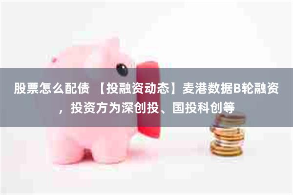 股票怎么配债 【投融资动态】麦港数据B轮融资，投资方为深创投、国投科创等