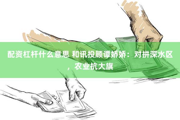 配资杠杆什么意思 和讯投顾谭娇娇：对拼深水区，农业抗大旗